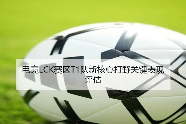 电竞LCK赛区T1队新核心打野关键表现评估